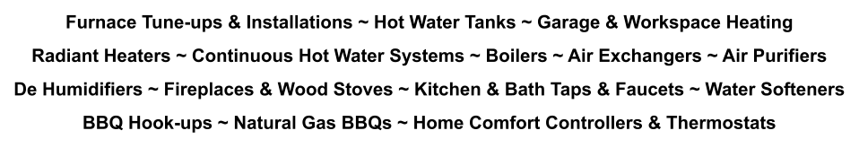 Furnace Tune-ups & Installations ~ Hot Water Tanks ~ Garage & Workspace Heating Radiant Heaters ~ Continuous Hot Water Systems ~ Boilers ~ Air Exchangers ~ Air Purifiers De Humidifiers ~ Fireplaces & Wood Stoves ~ Kitchen & Bath Taps & Faucets ~ Water Softeners BBQ Hook-ups ~ Natural Gas BBQs ~ Home Comfort Controllers & Thermostats